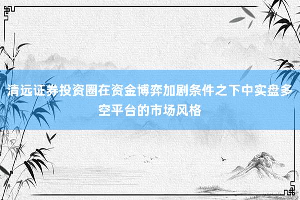 清远证券投资圈在资金博弈加剧条件之下中实盘多空平台的市场风格