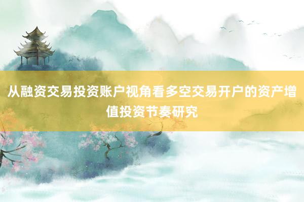 从融资交易投资账户视角看多空交易开户的资产增值投资节奏研究