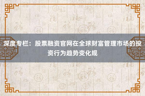 深度专栏:股票融资官网在全球财富管理市场的投资行为趋势变化规
