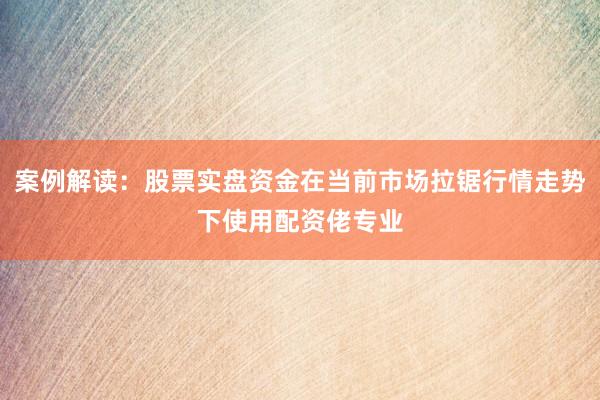 案例解读：股票实盘资金在当前市场拉锯行情走势下使用配资佬专业