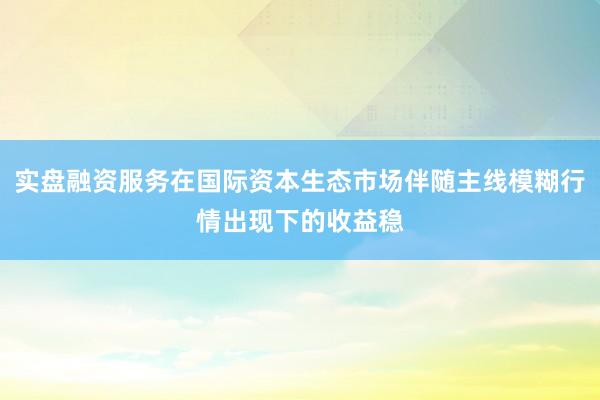 实盘融资服务在国际资本生态市场伴随主线模糊行情出现下的收益稳