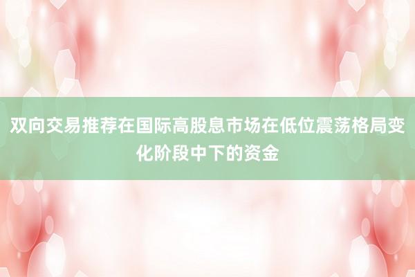 双向交易推荐在国际高股息市场在低位震荡格局变化阶段中下的资金