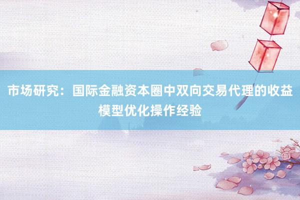 市场研究：国际金融资本圈中双向交易代理的收益模型优化操作经验