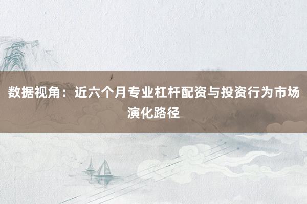 数据视角：近六个月专业杠杆配资与投资行为市场演化路径