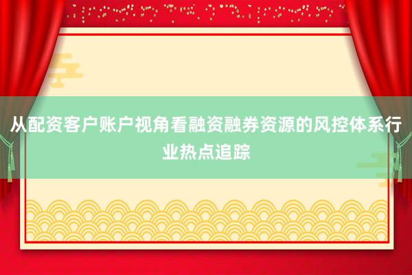 从配资客户账户视角看融资融券资源的风控体系行业热点追踪