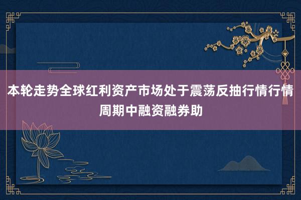 本轮走势全球红利资产市场处于震荡反抽行情行情周期中融资融券助