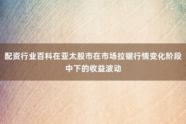 配资行业百科在亚太股市在市场拉锯行情变化阶段中下的收益波动