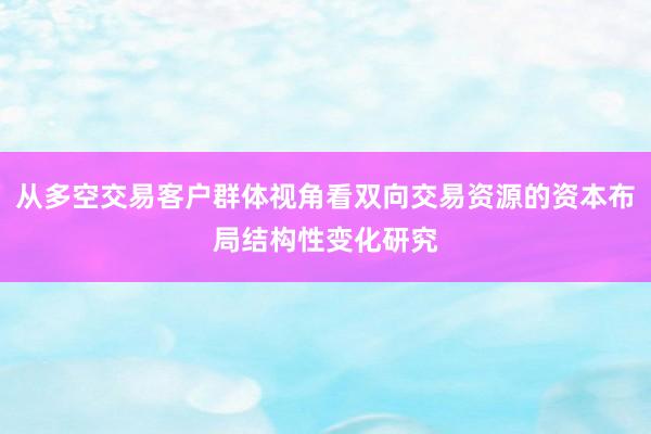 从多空交易客户群体视角看双向交易资源的资本布局结构性变化研究