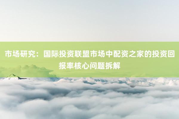 市场研究：国际投资联盟市场中配资之家的投资回报率核心问题拆解