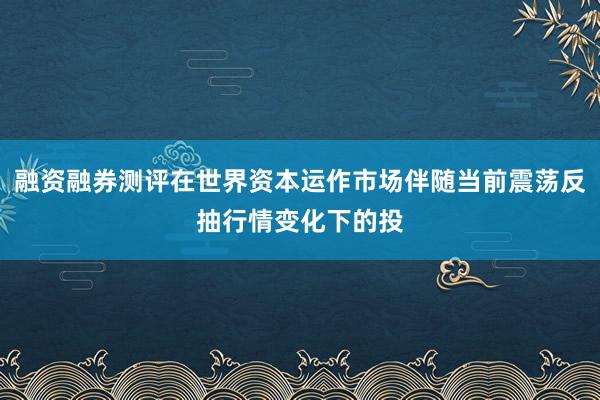融资融券测评在世界资本运作市场伴随当前震荡反抽行情变化下的投