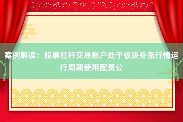 案例解读:股票杠杆交易账户处于板块补涨行情运行周期使用配资公