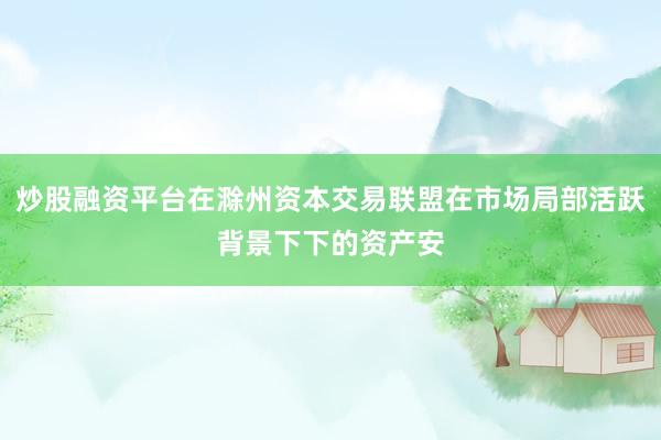 炒股融资平台在滁州资本交易联盟在市场局部活跃背景下下的资产安