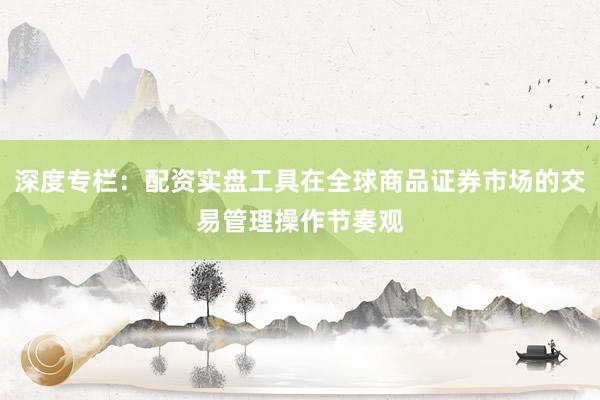 深度专栏：配资实盘工具在全球商品证券市场的交易管理操作节奏观