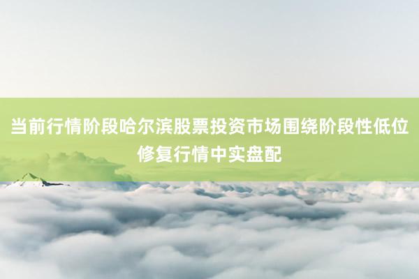 当前行情阶段哈尔滨股票投资市场围绕阶段性低位修复行情中实盘配