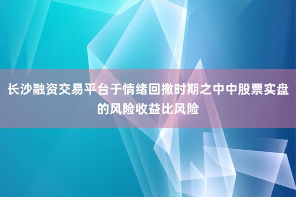 长沙融资交易平台于情绪回撤时期之中中股票实盘的风险收益比风险
