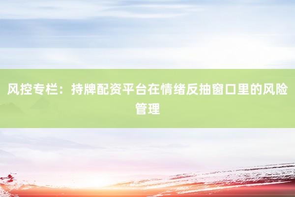 风控专栏：持牌配资平台在情绪反抽窗口里的风险管理