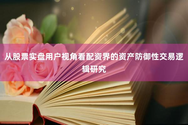 从股票实盘用户视角看配资界的资产防御性交易逻辑研究