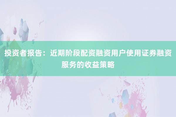 投资者报告：近期阶段配资融资用户使用证券融资服务的收益策略