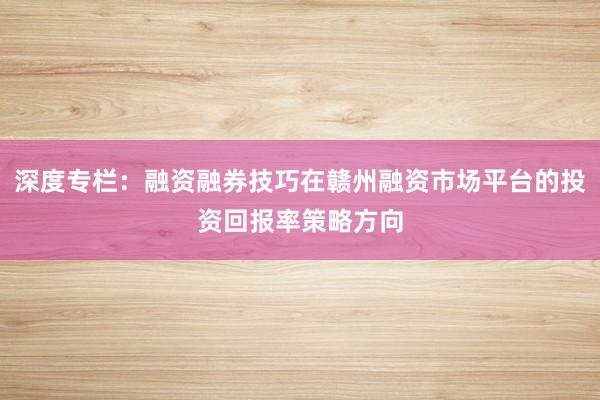 深度专栏：融资融券技巧在赣州融资市场平台的投资回报率策略方向
