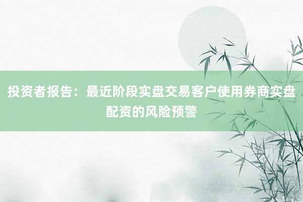 投资者报告:最近阶段实盘交易客户使用券商实盘配资的风险预警