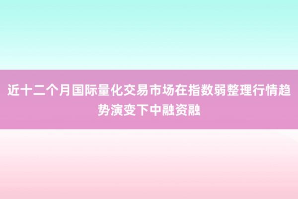 近十二个月国际量化交易市场在指数弱整理行情趋势演变下中融资融