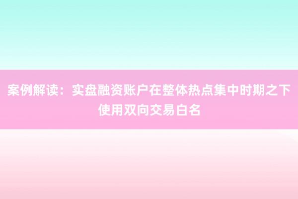 案例解读:实盘融资账户在整体热点集中时期之下使用双向交易白名