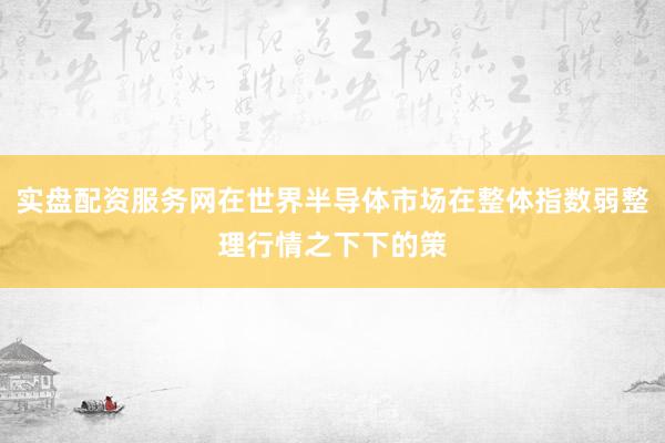 实盘配资服务网在世界半导体市场在整体指数弱整理行情之下下的策