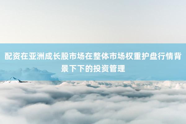 配资在亚洲成长股市场在整体市场权重护盘行情背景下下的投资管理