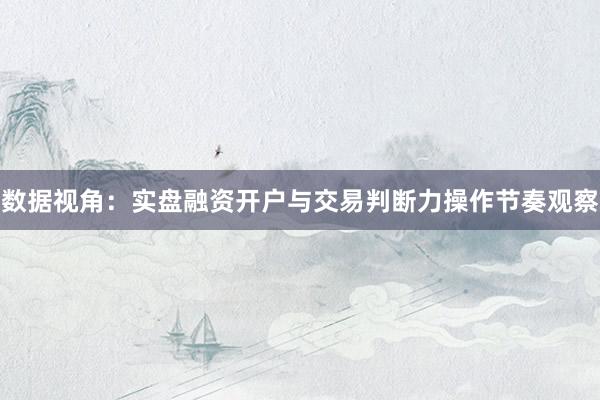 数据视角：实盘融资开户与交易判断力操作节奏观察