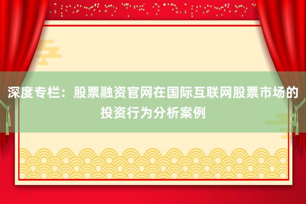 深度专栏：股票融资官网在国际互联网股票市场的投资行为分析案例