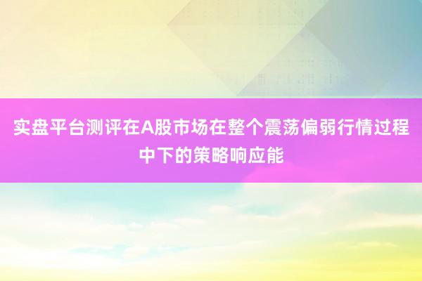 实盘平台测评在A股市场在整个震荡偏弱行情过程中下的策略响应能