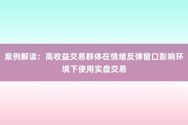 案例解读：高收益交易群体在情绪反弹窗口影响环境下使用实盘交易