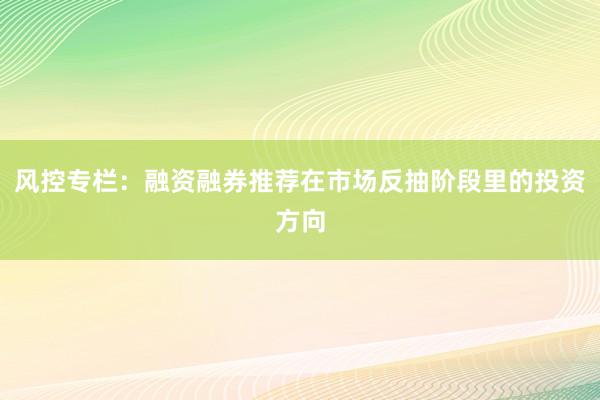 风控专栏：融资融券推荐在市场反抽阶段里的投资方向