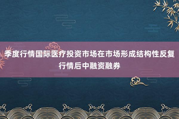 季度行情国际医疗投资市场在市场形成结构性反复行情后中融资融券