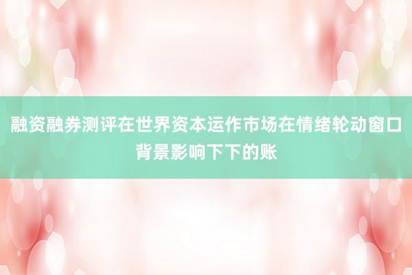 融资融券测评在世界资本运作市场在情绪轮动窗口背景影响下下的账