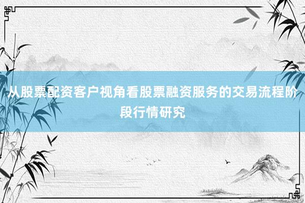 从股票配资客户视角看股票融资服务的交易流程阶段行情研究