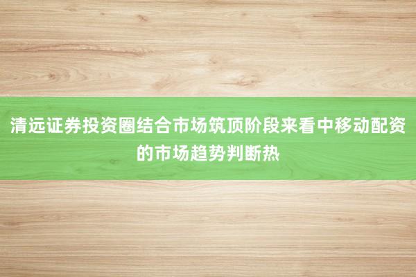 清远证券投资圈结合市场筑顶阶段来看中移动配资的市场趋势判断热