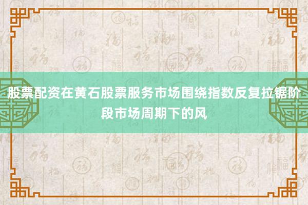 股票配资在黄石股票服务市场围绕指数反复拉锯阶段市场周期下的风