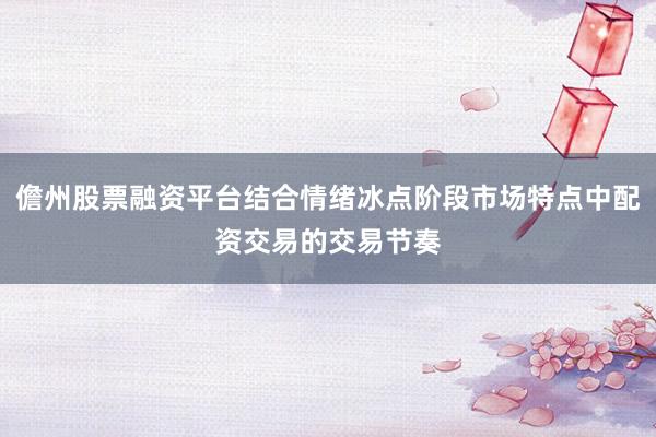 儋州股票融资平台结合情绪冰点阶段市场特点中配资交易的交易节奏