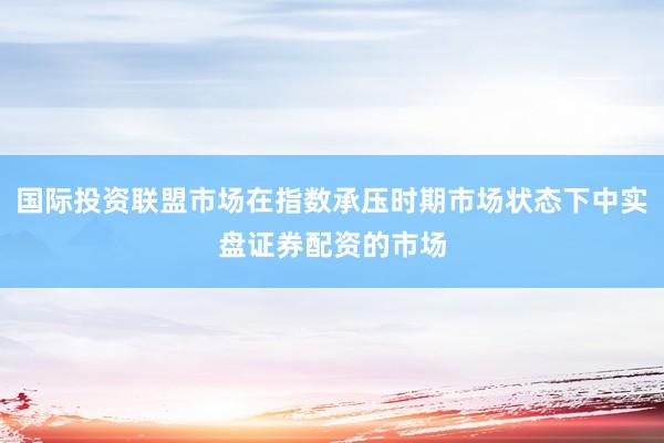 国际投资联盟市场在指数承压时期市场状态下中实盘证券配资的市场