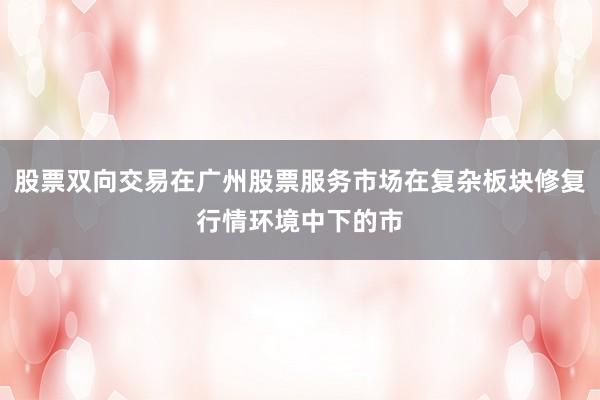 股票双向交易在广州股票服务市场在复杂板块修复行情环境中下的市