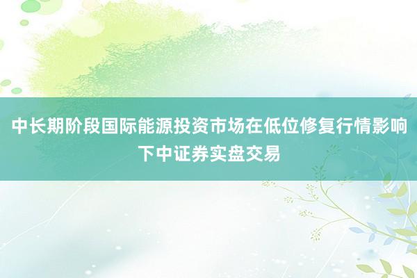 中长期阶段国际能源投资市场在低位修复行情影响下中证券实盘交易
