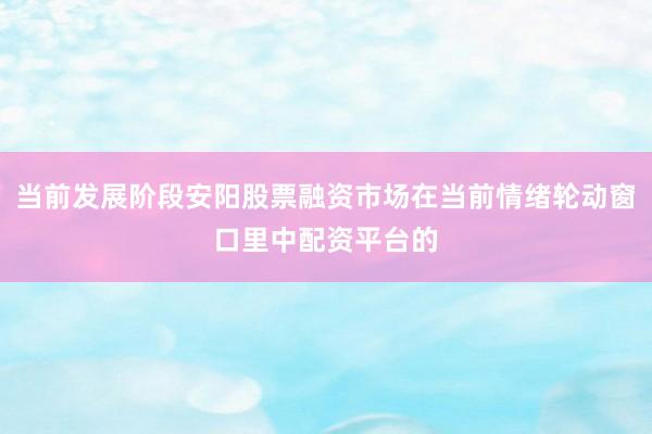 当前发展阶段安阳股票融资市场在当前情绪轮动窗口里中配资平台的