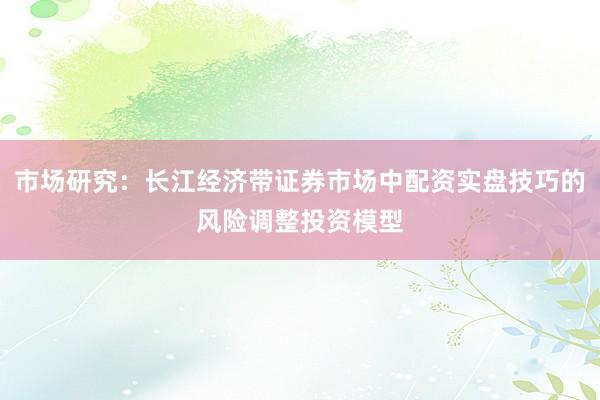市场研究：长江经济带证券市场中配资实盘技巧的风险调整投资模型