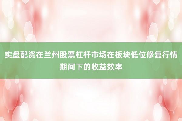 实盘配资在兰州股票杠杆市场在板块低位修复行情期间下的收益效率