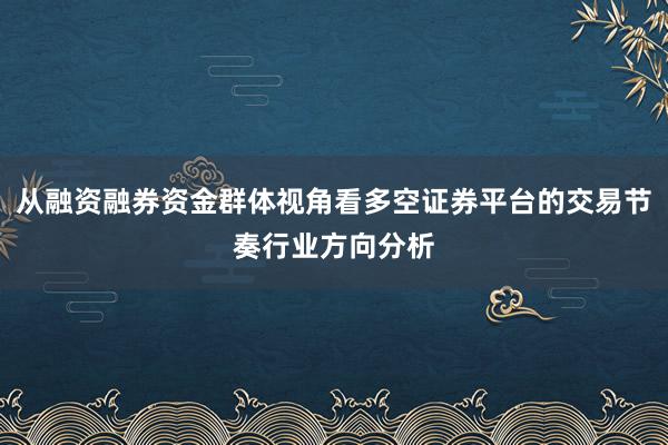 从融资融券资金群体视角看多空证券平台的交易节奏行业方向分析