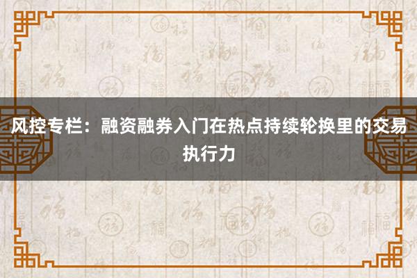 风控专栏：融资融券入门在热点持续轮换里的交易执行力