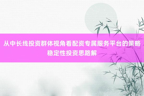 从中长线投资群体视角看配资专属服务平台的策略稳定性投资思路解