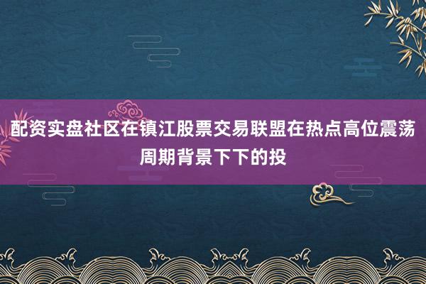 配资实盘社区在镇江股票交易联盟在热点高位震荡周期背景下下的投