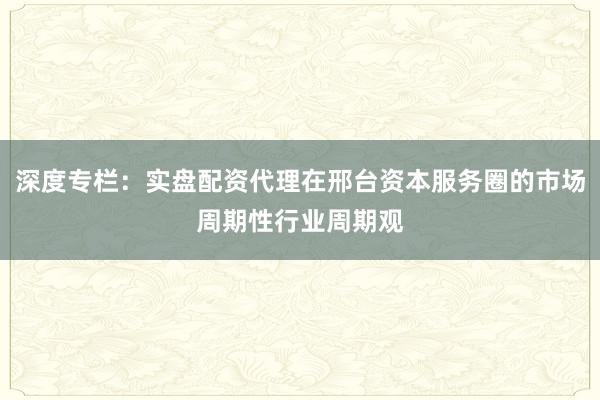 深度专栏：实盘配资代理在邢台资本服务圈的市场周期性行业周期观
